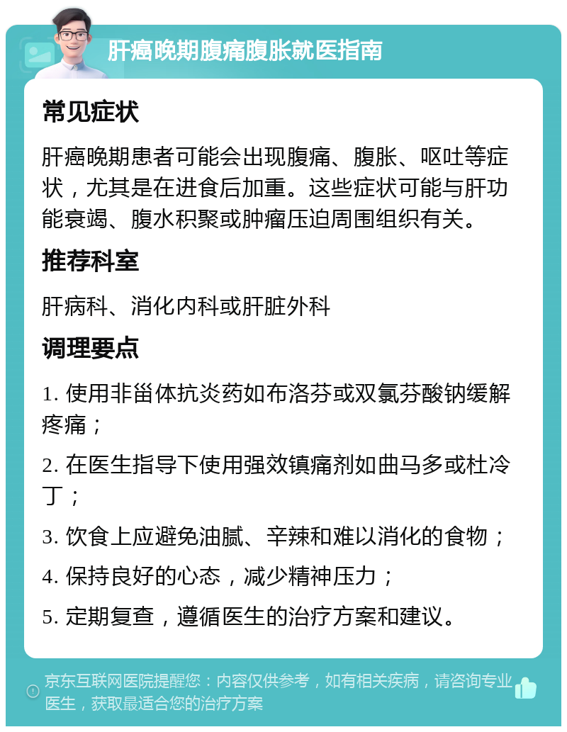 肝癌晚期腹痛腹胀就医指南 常见症状 肝癌晚期患者可能会出现腹痛、腹胀、呕吐等症状，尤其是在进食后加重。这些症状可能与肝功能衰竭、腹水积聚或肿瘤压迫周围组织有关。 推荐科室 肝病科、消化内科或肝脏外科 调理要点 1. 使用非甾体抗炎药如布洛芬或双氯芬酸钠缓解疼痛； 2. 在医生指导下使用强效镇痛剂如曲马多或杜冷丁； 3. 饮食上应避免油腻、辛辣和难以消化的食物； 4. 保持良好的心态，减少精神压力； 5. 定期复查，遵循医生的治疗方案和建议。