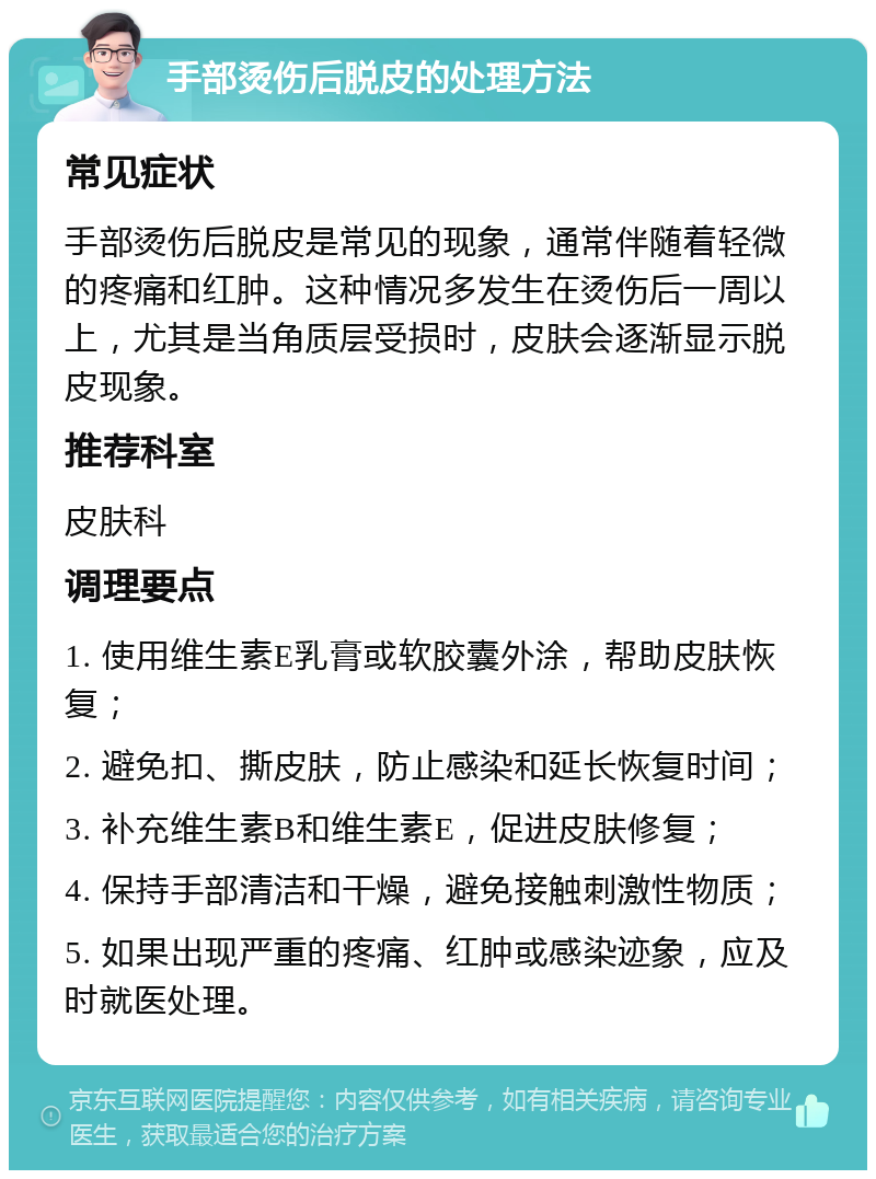 手部烫伤后脱皮的处理方法 常见症状 手部烫伤后脱皮是常见的现象，通常伴随着轻微的疼痛和红肿。这种情况多发生在烫伤后一周以上，尤其是当角质层受损时，皮肤会逐渐显示脱皮现象。 推荐科室 皮肤科 调理要点 1. 使用维生素E乳膏或软胶囊外涂，帮助皮肤恢复； 2. 避免扣、撕皮肤，防止感染和延长恢复时间； 3. 补充维生素B和维生素E，促进皮肤修复； 4. 保持手部清洁和干燥，避免接触刺激性物质； 5. 如果出现严重的疼痛、红肿或感染迹象，应及时就医处理。