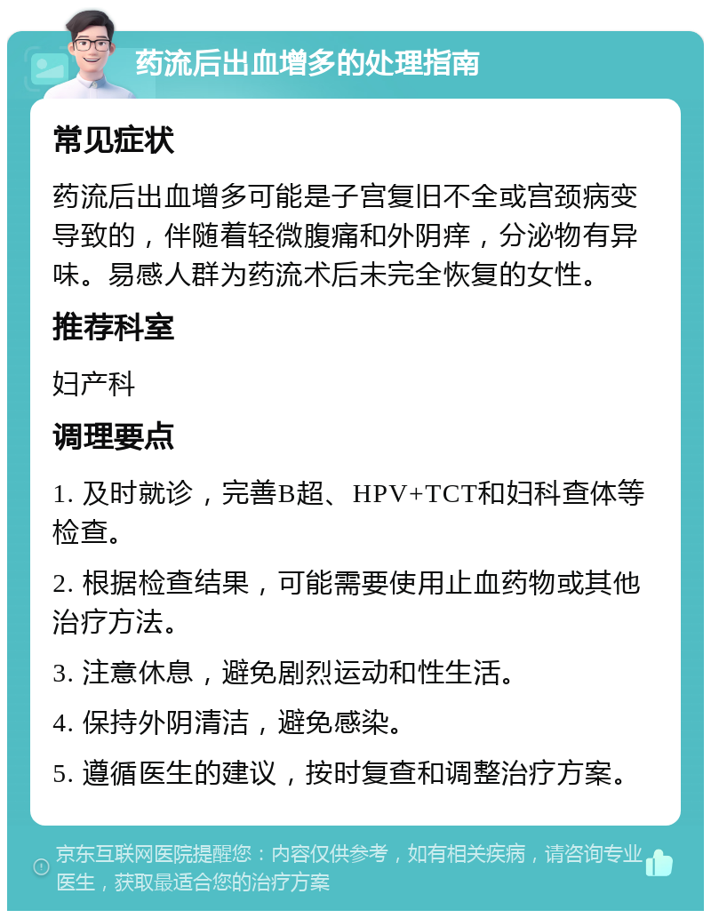 药流后出血增多的处理指南 常见症状 药流后出血增多可能是子宫复旧不全或宫颈病变导致的，伴随着轻微腹痛和外阴痒，分泌物有异味。易感人群为药流术后未完全恢复的女性。 推荐科室 妇产科 调理要点 1. 及时就诊，完善B超、HPV+TCT和妇科查体等检查。 2. 根据检查结果，可能需要使用止血药物或其他治疗方法。 3. 注意休息，避免剧烈运动和性生活。 4. 保持外阴清洁，避免感染。 5. 遵循医生的建议，按时复查和调整治疗方案。