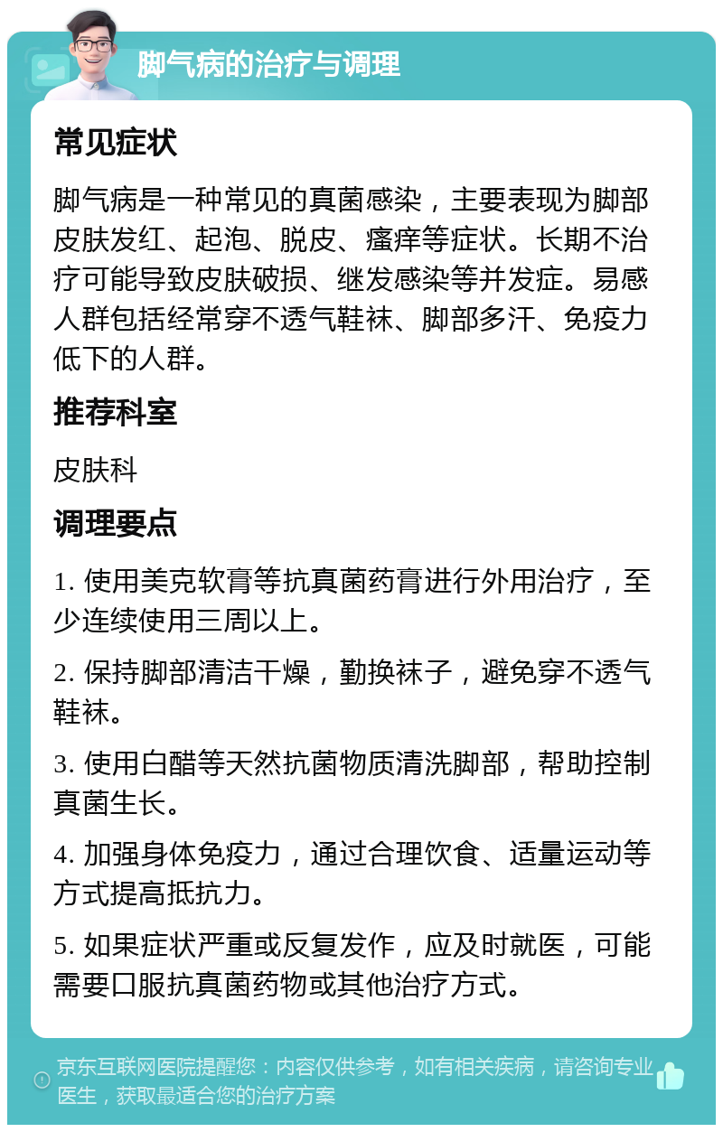 脚气病的治疗与调理 常见症状 脚气病是一种常见的真菌感染，主要表现为脚部皮肤发红、起泡、脱皮、瘙痒等症状。长期不治疗可能导致皮肤破损、继发感染等并发症。易感人群包括经常穿不透气鞋袜、脚部多汗、免疫力低下的人群。 推荐科室 皮肤科 调理要点 1. 使用美克软膏等抗真菌药膏进行外用治疗，至少连续使用三周以上。 2. 保持脚部清洁干燥，勤换袜子，避免穿不透气鞋袜。 3. 使用白醋等天然抗菌物质清洗脚部，帮助控制真菌生长。 4. 加强身体免疫力，通过合理饮食、适量运动等方式提高抵抗力。 5. 如果症状严重或反复发作，应及时就医，可能需要口服抗真菌药物或其他治疗方式。