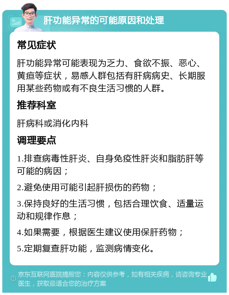 肝功能异常的可能原因和处理 常见症状 肝功能异常可能表现为乏力、食欲不振、恶心、黄疸等症状，易感人群包括有肝病病史、长期服用某些药物或有不良生活习惯的人群。 推荐科室 肝病科或消化内科 调理要点 1.排查病毒性肝炎、自身免疫性肝炎和脂肪肝等可能的病因； 2.避免使用可能引起肝损伤的药物； 3.保持良好的生活习惯，包括合理饮食、适量运动和规律作息； 4.如果需要，根据医生建议使用保肝药物； 5.定期复查肝功能，监测病情变化。