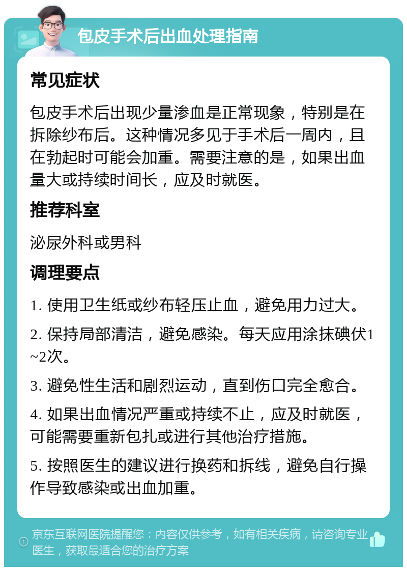 包皮手术后出血处理指南 常见症状 包皮手术后出现少量渗血是正常现象，特别是在拆除纱布后。这种情况多见于手术后一周内，且在勃起时可能会加重。需要注意的是，如果出血量大或持续时间长，应及时就医。 推荐科室 泌尿外科或男科 调理要点 1. 使用卫生纸或纱布轻压止血，避免用力过大。 2. 保持局部清洁，避免感染。每天应用涂抹碘伏1~2次。 3. 避免性生活和剧烈运动，直到伤口完全愈合。 4. 如果出血情况严重或持续不止，应及时就医，可能需要重新包扎或进行其他治疗措施。 5. 按照医生的建议进行换药和拆线，避免自行操作导致感染或出血加重。