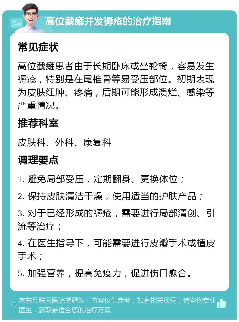 高位截瘫并发褥疮的治疗指南 常见症状 高位截瘫患者由于长期卧床或坐轮椅，容易发生褥疮，特别是在尾椎骨等易受压部位。初期表现为皮肤红肿、疼痛，后期可能形成溃烂、感染等严重情况。 推荐科室 皮肤科、外科、康复科 调理要点 1. 避免局部受压，定期翻身、更换体位； 2. 保持皮肤清洁干燥，使用适当的护肤产品； 3. 对于已经形成的褥疮，需要进行局部清创、引流等治疗； 4. 在医生指导下，可能需要进行皮瓣手术或植皮手术； 5. 加强营养，提高免疫力，促进伤口愈合。