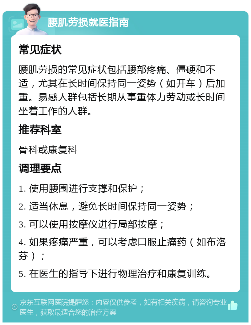 腰肌劳损就医指南 常见症状 腰肌劳损的常见症状包括腰部疼痛、僵硬和不适，尤其在长时间保持同一姿势（如开车）后加重。易感人群包括长期从事重体力劳动或长时间坐着工作的人群。 推荐科室 骨科或康复科 调理要点 1. 使用腰围进行支撑和保护； 2. 适当休息，避免长时间保持同一姿势； 3. 可以使用按摩仪进行局部按摩； 4. 如果疼痛严重，可以考虑口服止痛药（如布洛芬）； 5. 在医生的指导下进行物理治疗和康复训练。