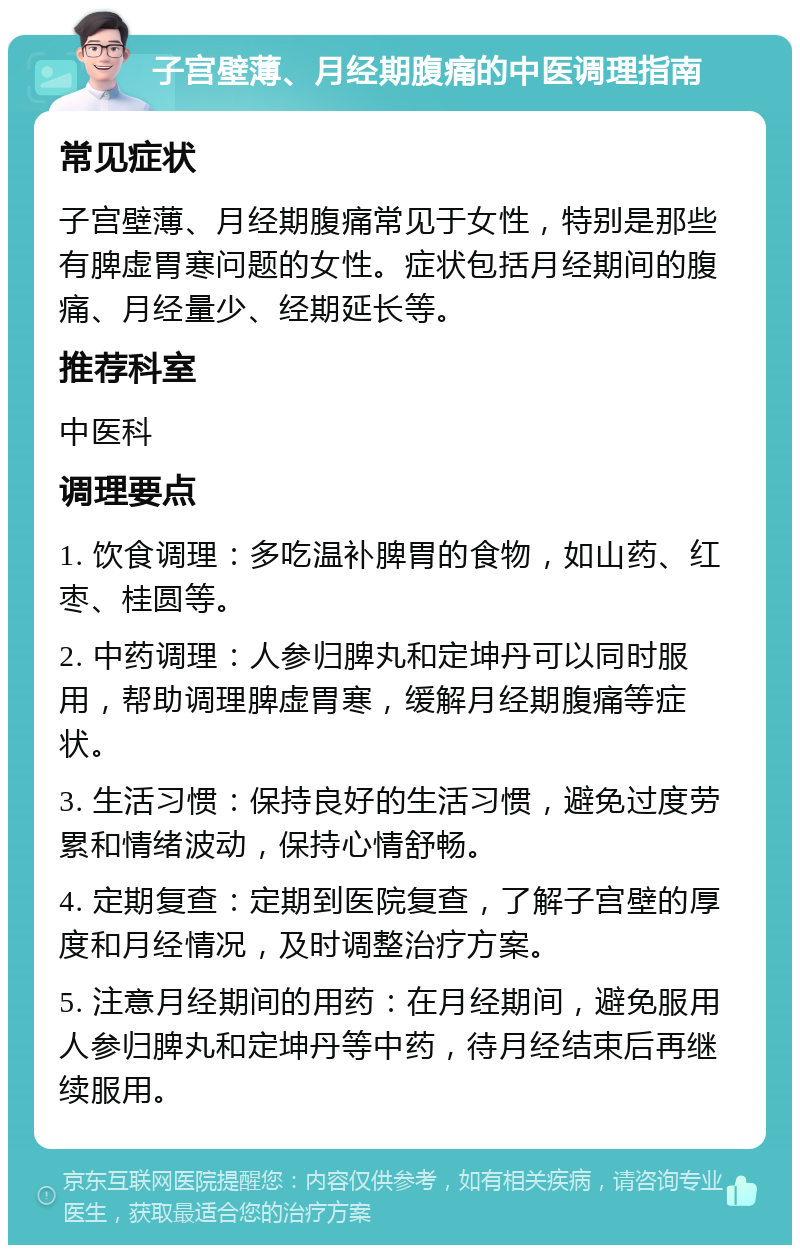 子宫壁薄、月经期腹痛的中医调理指南 常见症状 子宫壁薄、月经期腹痛常见于女性，特别是那些有脾虚胃寒问题的女性。症状包括月经期间的腹痛、月经量少、经期延长等。 推荐科室 中医科 调理要点 1. 饮食调理：多吃温补脾胃的食物，如山药、红枣、桂圆等。 2. 中药调理：人参归脾丸和定坤丹可以同时服用，帮助调理脾虚胃寒，缓解月经期腹痛等症状。 3. 生活习惯：保持良好的生活习惯，避免过度劳累和情绪波动，保持心情舒畅。 4. 定期复查：定期到医院复查，了解子宫壁的厚度和月经情况，及时调整治疗方案。 5. 注意月经期间的用药：在月经期间，避免服用人参归脾丸和定坤丹等中药，待月经结束后再继续服用。