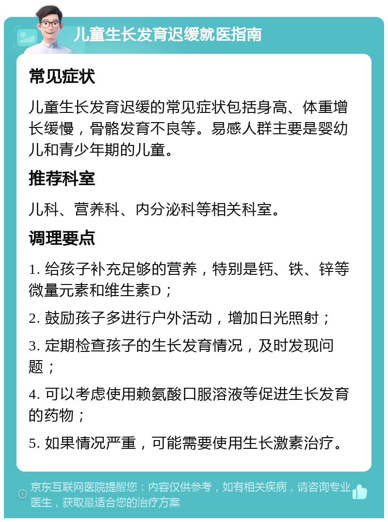 儿童生长发育迟缓就医指南 常见症状 儿童生长发育迟缓的常见症状包括身高、体重增长缓慢，骨骼发育不良等。易感人群主要是婴幼儿和青少年期的儿童。 推荐科室 儿科、营养科、内分泌科等相关科室。 调理要点 1. 给孩子补充足够的营养，特别是钙、铁、锌等微量元素和维生素D； 2. 鼓励孩子多进行户外活动，增加日光照射； 3. 定期检查孩子的生长发育情况，及时发现问题； 4. 可以考虑使用赖氨酸口服溶液等促进生长发育的药物； 5. 如果情况严重，可能需要使用生长激素治疗。