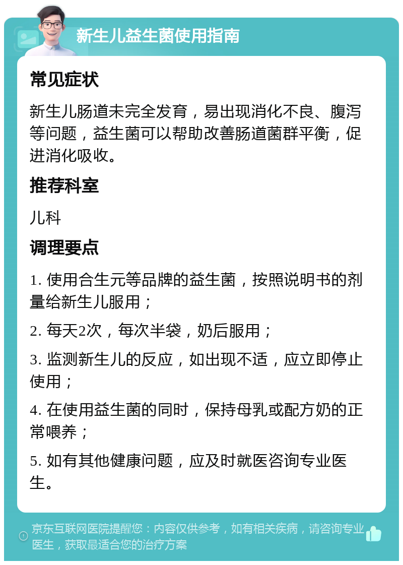 新生儿益生菌使用指南 常见症状 新生儿肠道未完全发育，易出现消化不良、腹泻等问题，益生菌可以帮助改善肠道菌群平衡，促进消化吸收。 推荐科室 儿科 调理要点 1. 使用合生元等品牌的益生菌，按照说明书的剂量给新生儿服用； 2. 每天2次，每次半袋，奶后服用； 3. 监测新生儿的反应，如出现不适，应立即停止使用； 4. 在使用益生菌的同时，保持母乳或配方奶的正常喂养； 5. 如有其他健康问题，应及时就医咨询专业医生。