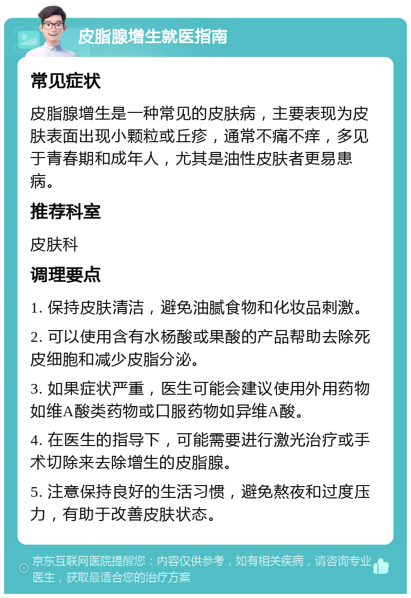 皮脂腺增生就医指南 常见症状 皮脂腺增生是一种常见的皮肤病，主要表现为皮肤表面出现小颗粒或丘疹，通常不痛不痒，多见于青春期和成年人，尤其是油性皮肤者更易患病。 推荐科室 皮肤科 调理要点 1. 保持皮肤清洁，避免油腻食物和化妆品刺激。 2. 可以使用含有水杨酸或果酸的产品帮助去除死皮细胞和减少皮脂分泌。 3. 如果症状严重，医生可能会建议使用外用药物如维A酸类药物或口服药物如异维A酸。 4. 在医生的指导下，可能需要进行激光治疗或手术切除来去除增生的皮脂腺。 5. 注意保持良好的生活习惯，避免熬夜和过度压力，有助于改善皮肤状态。