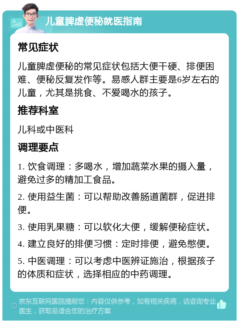 儿童脾虚便秘就医指南 常见症状 儿童脾虚便秘的常见症状包括大便干硬、排便困难、便秘反复发作等。易感人群主要是6岁左右的儿童，尤其是挑食、不爱喝水的孩子。 推荐科室 儿科或中医科 调理要点 1. 饮食调理：多喝水，增加蔬菜水果的摄入量，避免过多的精加工食品。 2. 使用益生菌：可以帮助改善肠道菌群，促进排便。 3. 使用乳果糖：可以软化大便，缓解便秘症状。 4. 建立良好的排便习惯：定时排便，避免憋便。 5. 中医调理：可以考虑中医辨证施治，根据孩子的体质和症状，选择相应的中药调理。