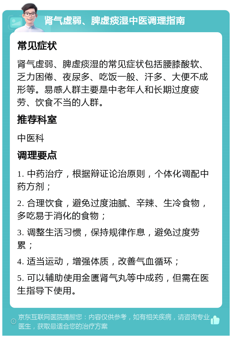 肾气虚弱、脾虚痰湿中医调理指南 常见症状 肾气虚弱、脾虚痰湿的常见症状包括腰膝酸软、乏力困倦、夜尿多、吃饭一般、汗多、大便不成形等。易感人群主要是中老年人和长期过度疲劳、饮食不当的人群。 推荐科室 中医科 调理要点 1. 中药治疗，根据辩证论治原则，个体化调配中药方剂； 2. 合理饮食，避免过度油腻、辛辣、生冷食物，多吃易于消化的食物； 3. 调整生活习惯，保持规律作息，避免过度劳累； 4. 适当运动，增强体质，改善气血循环； 5. 可以辅助使用金匮肾气丸等中成药，但需在医生指导下使用。