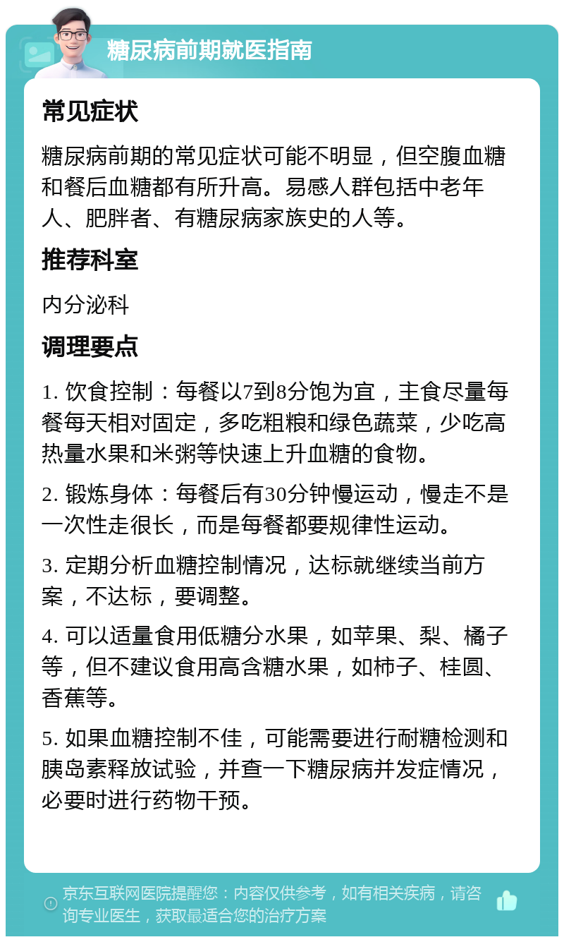 糖尿病前期就医指南 常见症状 糖尿病前期的常见症状可能不明显，但空腹血糖和餐后血糖都有所升高。易感人群包括中老年人、肥胖者、有糖尿病家族史的人等。 推荐科室 内分泌科 调理要点 1. 饮食控制：每餐以7到8分饱为宜，主食尽量每餐每天相对固定，多吃粗粮和绿色蔬菜，少吃高热量水果和米粥等快速上升血糖的食物。 2. 锻炼身体：每餐后有30分钟慢运动，慢走不是一次性走很长，而是每餐都要规律性运动。 3. 定期分析血糖控制情况，达标就继续当前方案，不达标，要调整。 4. 可以适量食用低糖分水果，如苹果、梨、橘子等，但不建议食用高含糖水果，如柿子、桂圆、香蕉等。 5. 如果血糖控制不佳，可能需要进行耐糖检测和胰岛素释放试验，并查一下糖尿病并发症情况，必要时进行药物干预。