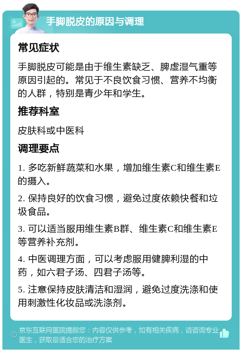 手脚脱皮的原因与调理 常见症状 手脚脱皮可能是由于维生素缺乏、脾虚湿气重等原因引起的。常见于不良饮食习惯、营养不均衡的人群，特别是青少年和学生。 推荐科室 皮肤科或中医科 调理要点 1. 多吃新鲜蔬菜和水果，增加维生素C和维生素E的摄入。 2. 保持良好的饮食习惯，避免过度依赖快餐和垃圾食品。 3. 可以适当服用维生素B群、维生素C和维生素E等营养补充剂。 4. 中医调理方面，可以考虑服用健脾利湿的中药，如六君子汤、四君子汤等。 5. 注意保持皮肤清洁和湿润，避免过度洗涤和使用刺激性化妆品或洗涤剂。