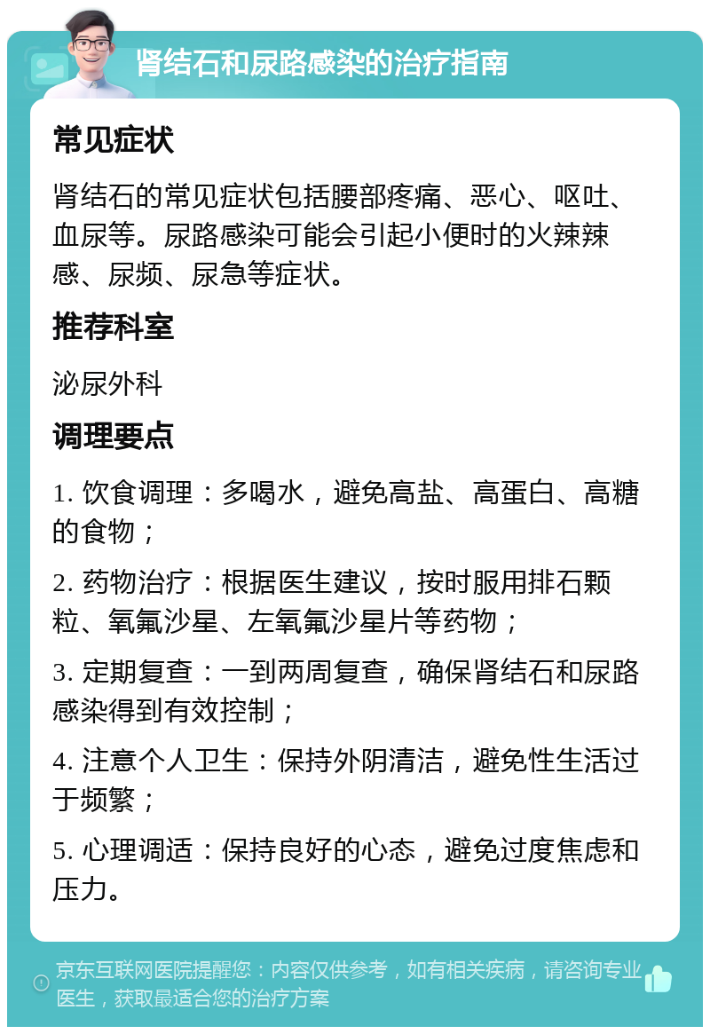 肾结石和尿路感染的治疗指南 常见症状 肾结石的常见症状包括腰部疼痛、恶心、呕吐、血尿等。尿路感染可能会引起小便时的火辣辣感、尿频、尿急等症状。 推荐科室 泌尿外科 调理要点 1. 饮食调理：多喝水，避免高盐、高蛋白、高糖的食物； 2. 药物治疗：根据医生建议，按时服用排石颗粒、氧氟沙星、左氧氟沙星片等药物； 3. 定期复查：一到两周复查，确保肾结石和尿路感染得到有效控制； 4. 注意个人卫生：保持外阴清洁，避免性生活过于频繁； 5. 心理调适：保持良好的心态，避免过度焦虑和压力。