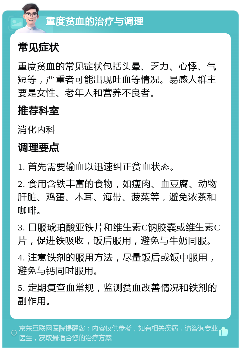 重度贫血的治疗与调理 常见症状 重度贫血的常见症状包括头晕、乏力、心悸、气短等，严重者可能出现吐血等情况。易感人群主要是女性、老年人和营养不良者。 推荐科室 消化内科 调理要点 1. 首先需要输血以迅速纠正贫血状态。 2. 食用含铁丰富的食物，如瘦肉、血豆腐、动物肝脏、鸡蛋、木耳、海带、菠菜等，避免浓茶和咖啡。 3. 口服琥珀酸亚铁片和维生素C钠胶囊或维生素C片，促进铁吸收，饭后服用，避免与牛奶同服。 4. 注意铁剂的服用方法，尽量饭后或饭中服用，避免与钙同时服用。 5. 定期复查血常规，监测贫血改善情况和铁剂的副作用。