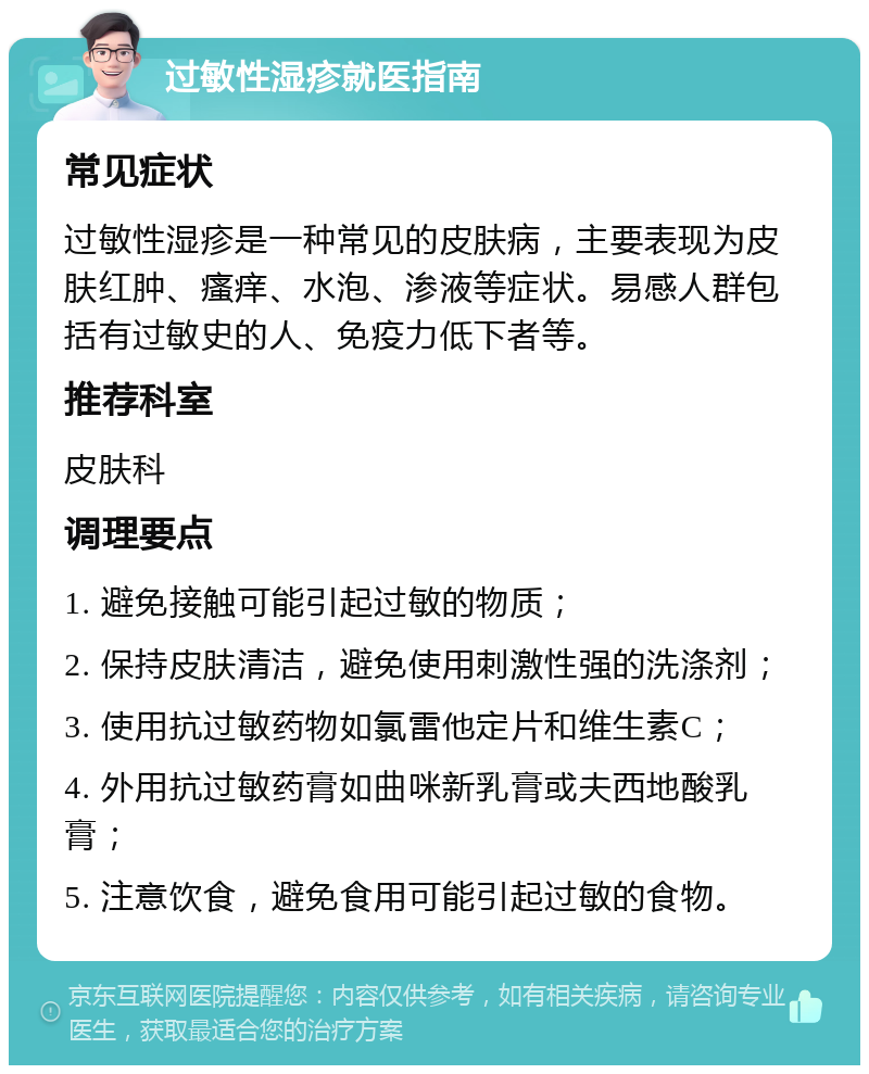 过敏性湿疹就医指南 常见症状 过敏性湿疹是一种常见的皮肤病，主要表现为皮肤红肿、瘙痒、水泡、渗液等症状。易感人群包括有过敏史的人、免疫力低下者等。 推荐科室 皮肤科 调理要点 1. 避免接触可能引起过敏的物质； 2. 保持皮肤清洁，避免使用刺激性强的洗涤剂； 3. 使用抗过敏药物如氯雷他定片和维生素C； 4. 外用抗过敏药膏如曲咪新乳膏或夫西地酸乳膏； 5. 注意饮食，避免食用可能引起过敏的食物。