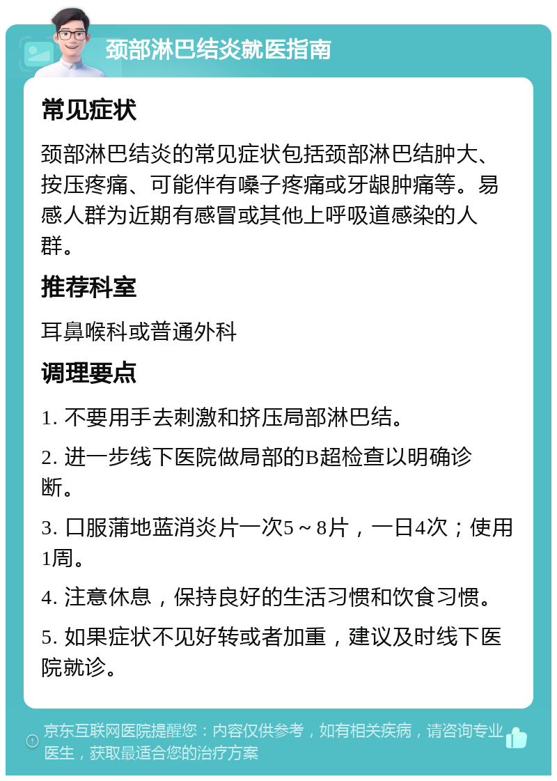 颈部淋巴结炎就医指南 常见症状 颈部淋巴结炎的常见症状包括颈部淋巴结肿大、按压疼痛、可能伴有嗓子疼痛或牙龈肿痛等。易感人群为近期有感冒或其他上呼吸道感染的人群。 推荐科室 耳鼻喉科或普通外科 调理要点 1. 不要用手去刺激和挤压局部淋巴结。 2. 进一步线下医院做局部的B超检查以明确诊断。 3. 口服蒲地蓝消炎片一次5～8片，一日4次；使用1周。 4. 注意休息，保持良好的生活习惯和饮食习惯。 5. 如果症状不见好转或者加重，建议及时线下医院就诊。