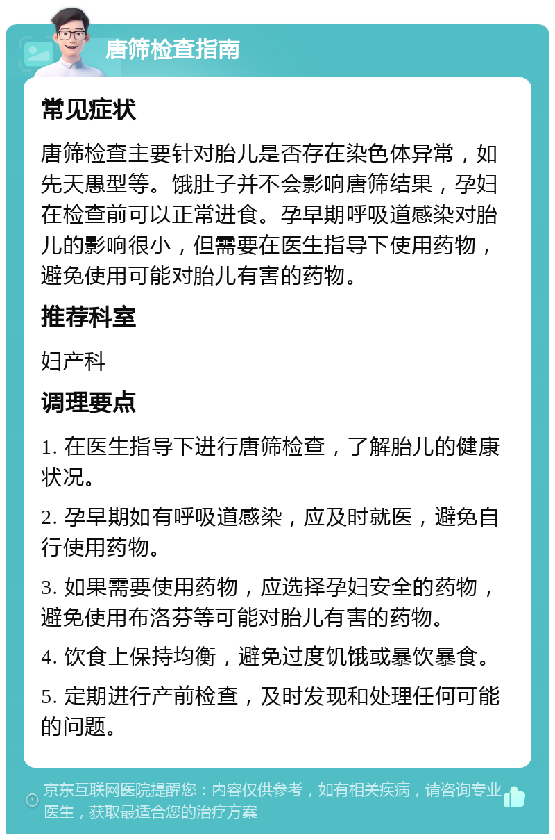 唐筛检查指南 常见症状 唐筛检查主要针对胎儿是否存在染色体异常，如先天愚型等。饿肚子并不会影响唐筛结果，孕妇在检查前可以正常进食。孕早期呼吸道感染对胎儿的影响很小，但需要在医生指导下使用药物，避免使用可能对胎儿有害的药物。 推荐科室 妇产科 调理要点 1. 在医生指导下进行唐筛检查，了解胎儿的健康状况。 2. 孕早期如有呼吸道感染，应及时就医，避免自行使用药物。 3. 如果需要使用药物，应选择孕妇安全的药物，避免使用布洛芬等可能对胎儿有害的药物。 4. 饮食上保持均衡，避免过度饥饿或暴饮暴食。 5. 定期进行产前检查，及时发现和处理任何可能的问题。