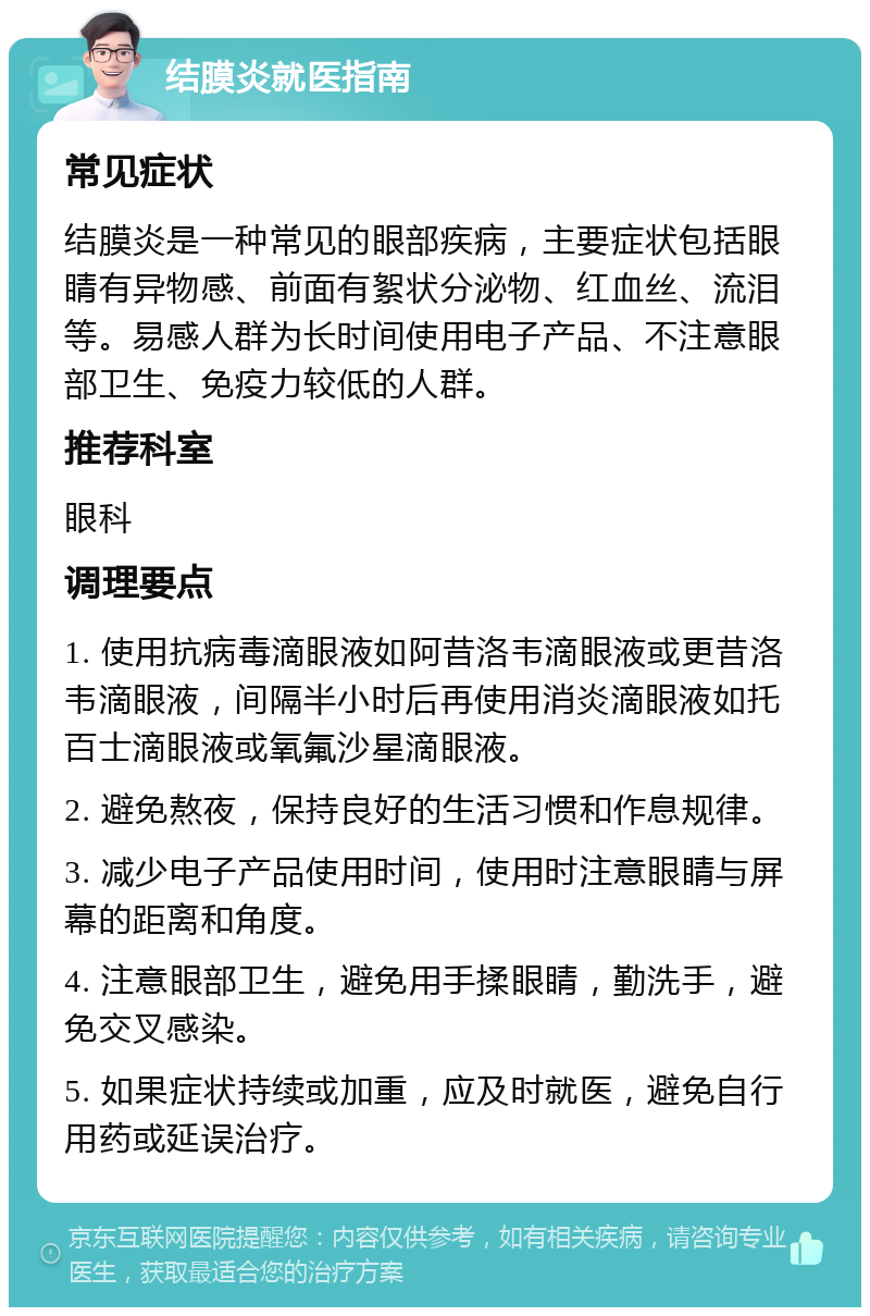 结膜炎就医指南 常见症状 结膜炎是一种常见的眼部疾病，主要症状包括眼睛有异物感、前面有絮状分泌物、红血丝、流泪等。易感人群为长时间使用电子产品、不注意眼部卫生、免疫力较低的人群。 推荐科室 眼科 调理要点 1. 使用抗病毒滴眼液如阿昔洛韦滴眼液或更昔洛韦滴眼液，间隔半小时后再使用消炎滴眼液如托百士滴眼液或氧氟沙星滴眼液。 2. 避免熬夜，保持良好的生活习惯和作息规律。 3. 减少电子产品使用时间，使用时注意眼睛与屏幕的距离和角度。 4. 注意眼部卫生，避免用手揉眼睛，勤洗手，避免交叉感染。 5. 如果症状持续或加重，应及时就医，避免自行用药或延误治疗。