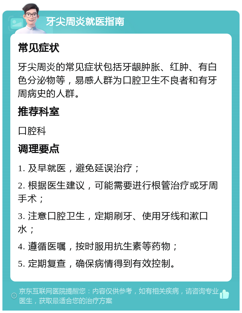 牙尖周炎就医指南 常见症状 牙尖周炎的常见症状包括牙龈肿胀、红肿、有白色分泌物等，易感人群为口腔卫生不良者和有牙周病史的人群。 推荐科室 口腔科 调理要点 1. 及早就医，避免延误治疗； 2. 根据医生建议，可能需要进行根管治疗或牙周手术； 3. 注意口腔卫生，定期刷牙、使用牙线和漱口水； 4. 遵循医嘱，按时服用抗生素等药物； 5. 定期复查，确保病情得到有效控制。