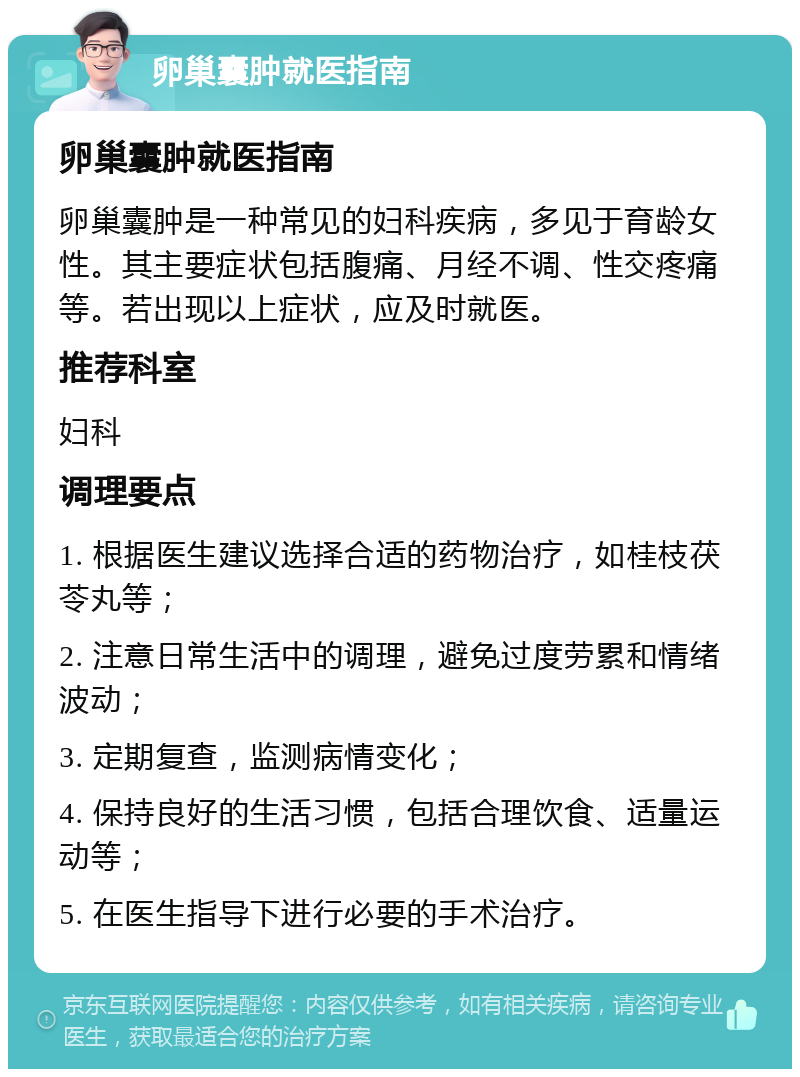 卵巢囊肿就医指南 卵巢囊肿就医指南 卵巢囊肿是一种常见的妇科疾病，多见于育龄女性。其主要症状包括腹痛、月经不调、性交疼痛等。若出现以上症状，应及时就医。 推荐科室 妇科 调理要点 1. 根据医生建议选择合适的药物治疗，如桂枝茯苓丸等； 2. 注意日常生活中的调理，避免过度劳累和情绪波动； 3. 定期复查，监测病情变化； 4. 保持良好的生活习惯，包括合理饮食、适量运动等； 5. 在医生指导下进行必要的手术治疗。