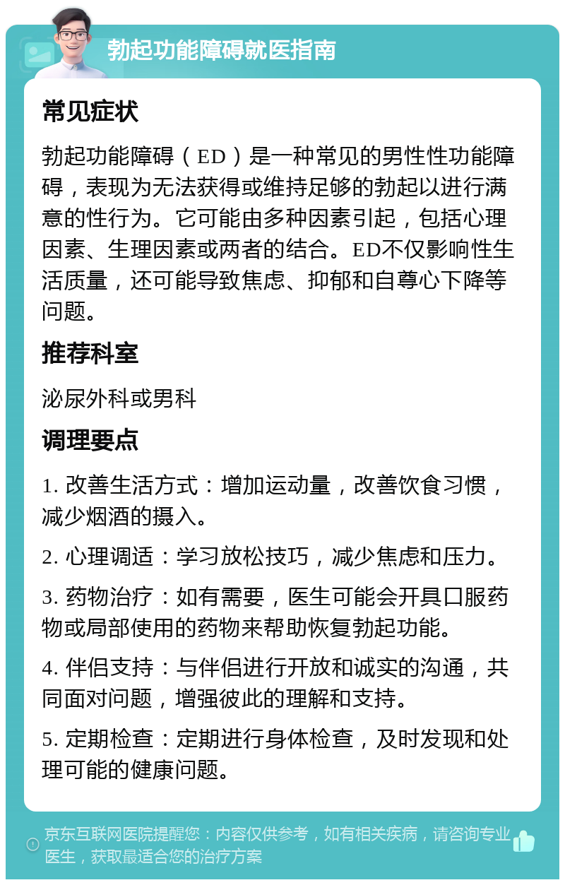 勃起功能障碍就医指南 常见症状 勃起功能障碍（ED）是一种常见的男性性功能障碍，表现为无法获得或维持足够的勃起以进行满意的性行为。它可能由多种因素引起，包括心理因素、生理因素或两者的结合。ED不仅影响性生活质量，还可能导致焦虑、抑郁和自尊心下降等问题。 推荐科室 泌尿外科或男科 调理要点 1. 改善生活方式：增加运动量，改善饮食习惯，减少烟酒的摄入。 2. 心理调适：学习放松技巧，减少焦虑和压力。 3. 药物治疗：如有需要，医生可能会开具口服药物或局部使用的药物来帮助恢复勃起功能。 4. 伴侣支持：与伴侣进行开放和诚实的沟通，共同面对问题，增强彼此的理解和支持。 5. 定期检查：定期进行身体检查，及时发现和处理可能的健康问题。