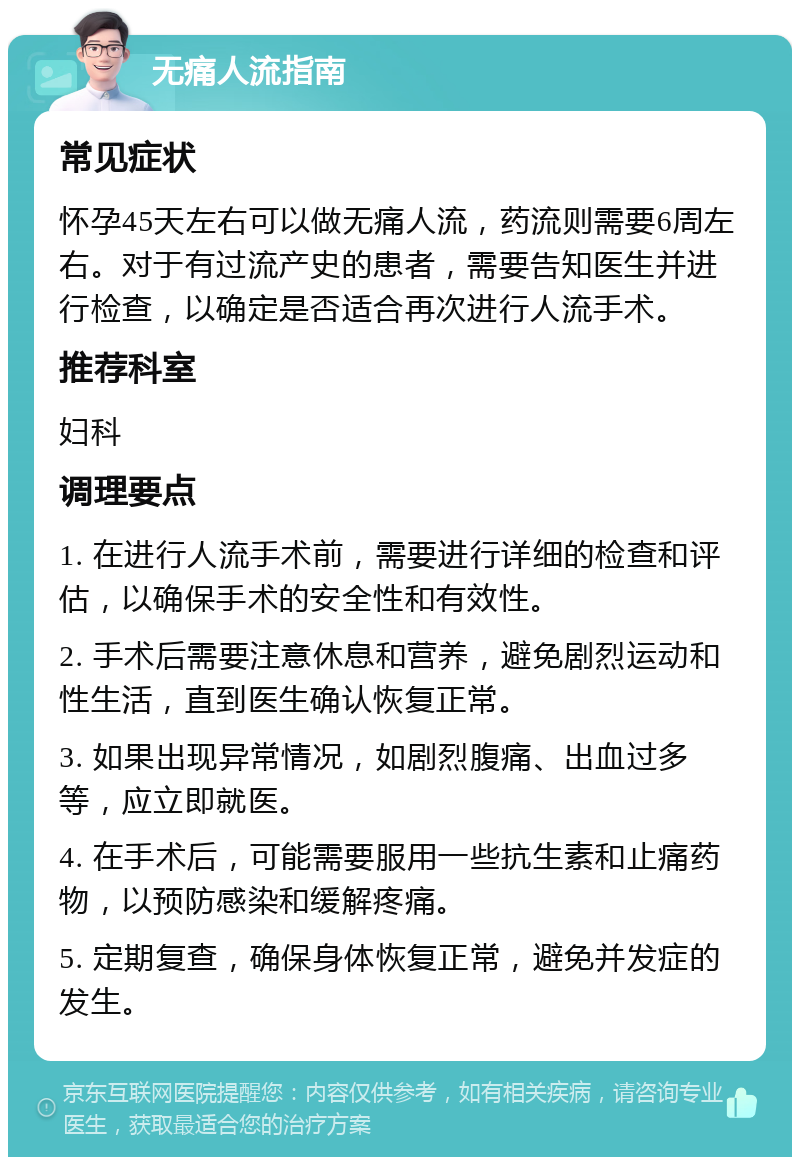 无痛人流指南 常见症状 怀孕45天左右可以做无痛人流，药流则需要6周左右。对于有过流产史的患者，需要告知医生并进行检查，以确定是否适合再次进行人流手术。 推荐科室 妇科 调理要点 1. 在进行人流手术前，需要进行详细的检查和评估，以确保手术的安全性和有效性。 2. 手术后需要注意休息和营养，避免剧烈运动和性生活，直到医生确认恢复正常。 3. 如果出现异常情况，如剧烈腹痛、出血过多等，应立即就医。 4. 在手术后，可能需要服用一些抗生素和止痛药物，以预防感染和缓解疼痛。 5. 定期复查，确保身体恢复正常，避免并发症的发生。