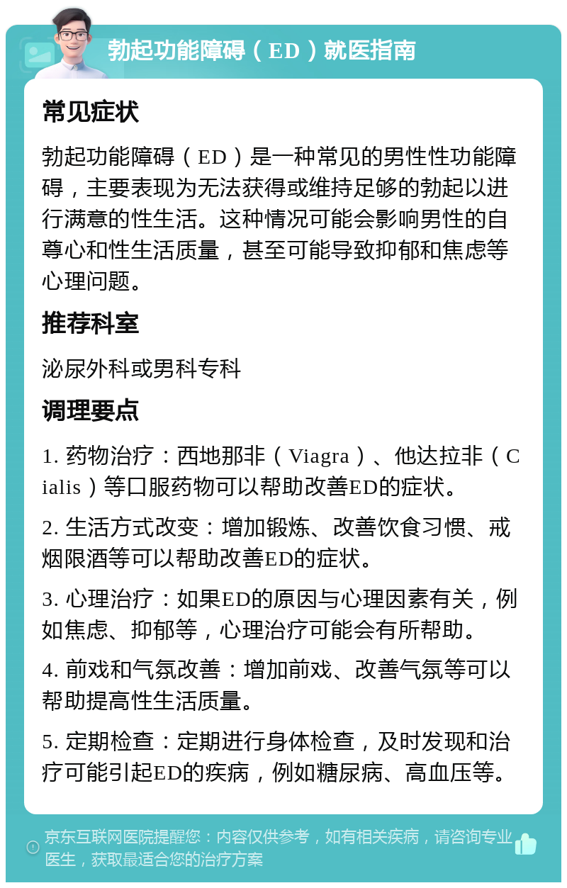 勃起功能障碍（ED）就医指南 常见症状 勃起功能障碍（ED）是一种常见的男性性功能障碍，主要表现为无法获得或维持足够的勃起以进行满意的性生活。这种情况可能会影响男性的自尊心和性生活质量，甚至可能导致抑郁和焦虑等心理问题。 推荐科室 泌尿外科或男科专科 调理要点 1. 药物治疗：西地那非（Viagra）、他达拉非（Cialis）等口服药物可以帮助改善ED的症状。 2. 生活方式改变：增加锻炼、改善饮食习惯、戒烟限酒等可以帮助改善ED的症状。 3. 心理治疗：如果ED的原因与心理因素有关，例如焦虑、抑郁等，心理治疗可能会有所帮助。 4. 前戏和气氛改善：增加前戏、改善气氛等可以帮助提高性生活质量。 5. 定期检查：定期进行身体检查，及时发现和治疗可能引起ED的疾病，例如糖尿病、高血压等。