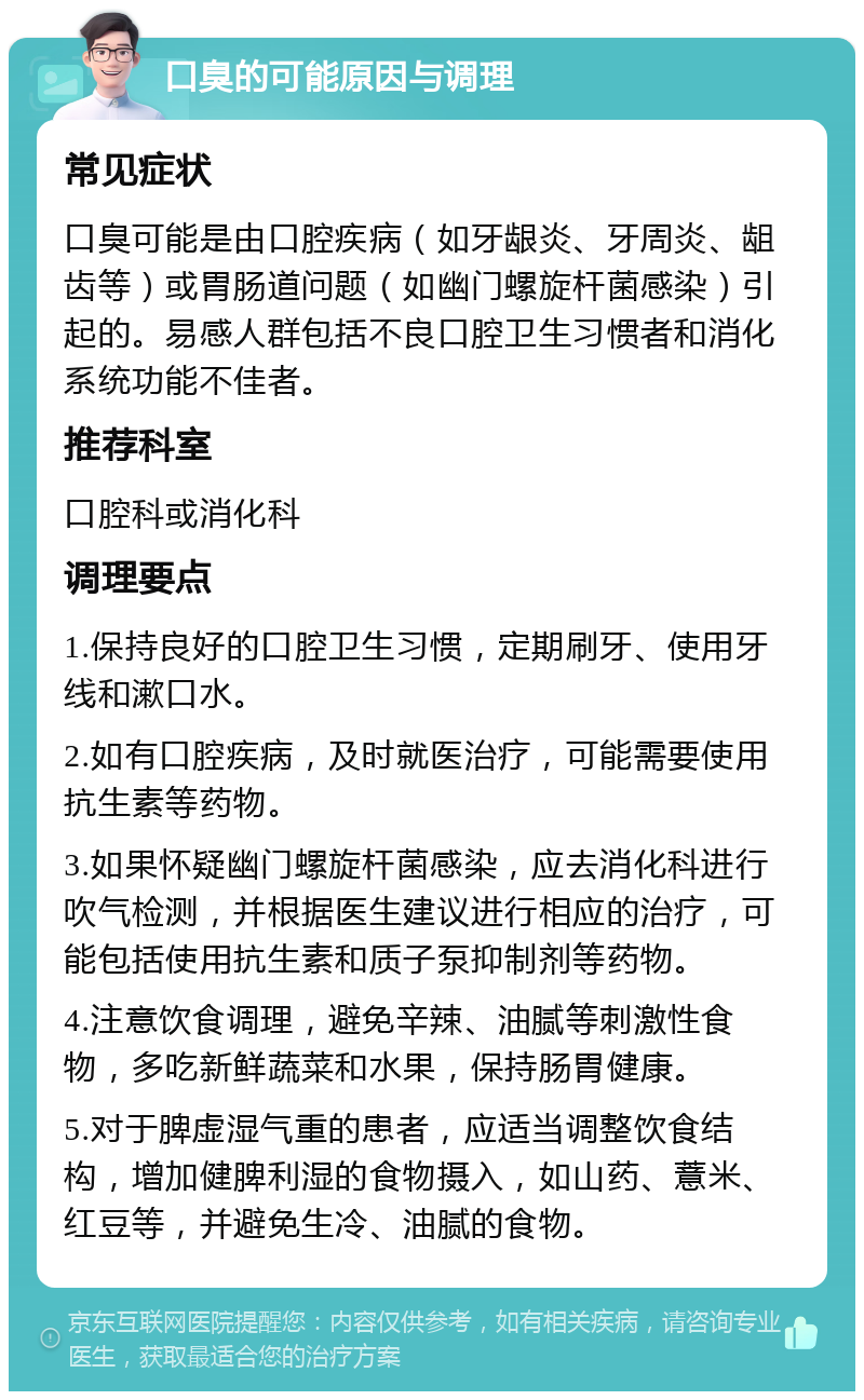 口臭的可能原因与调理 常见症状 口臭可能是由口腔疾病（如牙龈炎、牙周炎、龃齿等）或胃肠道问题（如幽门螺旋杆菌感染）引起的。易感人群包括不良口腔卫生习惯者和消化系统功能不佳者。 推荐科室 口腔科或消化科 调理要点 1.保持良好的口腔卫生习惯，定期刷牙、使用牙线和漱口水。 2.如有口腔疾病，及时就医治疗，可能需要使用抗生素等药物。 3.如果怀疑幽门螺旋杆菌感染，应去消化科进行吹气检测，并根据医生建议进行相应的治疗，可能包括使用抗生素和质子泵抑制剂等药物。 4.注意饮食调理，避免辛辣、油腻等刺激性食物，多吃新鲜蔬菜和水果，保持肠胃健康。 5.对于脾虚湿气重的患者，应适当调整饮食结构，增加健脾利湿的食物摄入，如山药、薏米、红豆等，并避免生冷、油腻的食物。