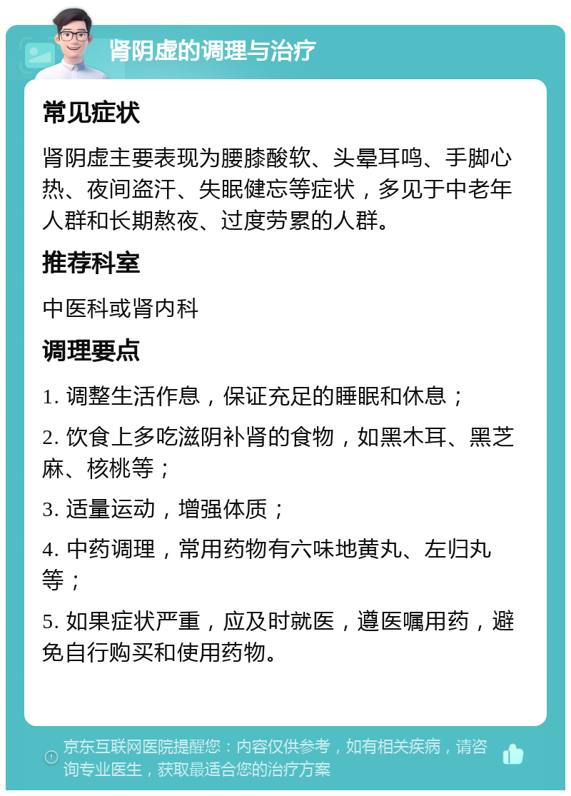 肾阴虚的调理与治疗 常见症状 肾阴虚主要表现为腰膝酸软、头晕耳鸣、手脚心热、夜间盗汗、失眠健忘等症状，多见于中老年人群和长期熬夜、过度劳累的人群。 推荐科室 中医科或肾内科 调理要点 1. 调整生活作息，保证充足的睡眠和休息； 2. 饮食上多吃滋阴补肾的食物，如黑木耳、黑芝麻、核桃等； 3. 适量运动，增强体质； 4. 中药调理，常用药物有六味地黄丸、左归丸等； 5. 如果症状严重，应及时就医，遵医嘱用药，避免自行购买和使用药物。