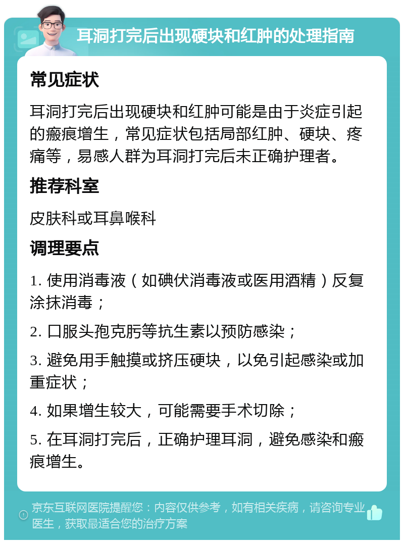 耳洞打完后出现硬块和红肿的处理指南 常见症状 耳洞打完后出现硬块和红肿可能是由于炎症引起的瘢痕增生，常见症状包括局部红肿、硬块、疼痛等，易感人群为耳洞打完后未正确护理者。 推荐科室 皮肤科或耳鼻喉科 调理要点 1. 使用消毒液（如碘伏消毒液或医用酒精）反复涂抹消毒； 2. 口服头孢克肟等抗生素以预防感染； 3. 避免用手触摸或挤压硬块，以免引起感染或加重症状； 4. 如果增生较大，可能需要手术切除； 5. 在耳洞打完后，正确护理耳洞，避免感染和瘢痕增生。