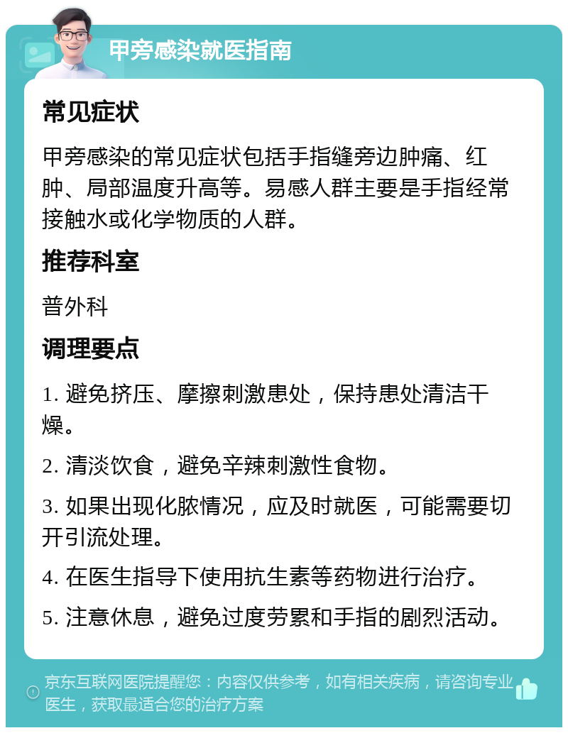 甲旁感染就医指南 常见症状 甲旁感染的常见症状包括手指缝旁边肿痛、红肿、局部温度升高等。易感人群主要是手指经常接触水或化学物质的人群。 推荐科室 普外科 调理要点 1. 避免挤压、摩擦刺激患处，保持患处清洁干燥。 2. 清淡饮食，避免辛辣刺激性食物。 3. 如果出现化脓情况，应及时就医，可能需要切开引流处理。 4. 在医生指导下使用抗生素等药物进行治疗。 5. 注意休息，避免过度劳累和手指的剧烈活动。