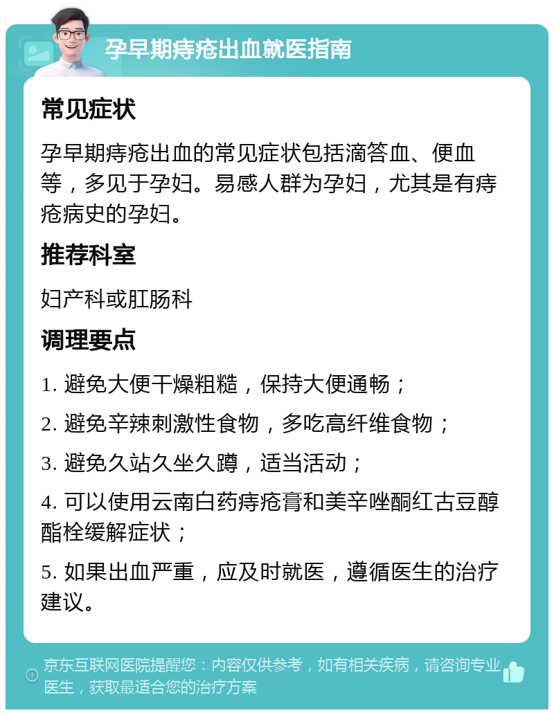 孕早期痔疮出血就医指南 常见症状 孕早期痔疮出血的常见症状包括滴答血、便血等，多见于孕妇。易感人群为孕妇，尤其是有痔疮病史的孕妇。 推荐科室 妇产科或肛肠科 调理要点 1. 避免大便干燥粗糙，保持大便通畅； 2. 避免辛辣刺激性食物，多吃高纤维食物； 3. 避免久站久坐久蹲，适当活动； 4. 可以使用云南白药痔疮膏和美辛唑酮红古豆醇酯栓缓解症状； 5. 如果出血严重，应及时就医，遵循医生的治疗建议。