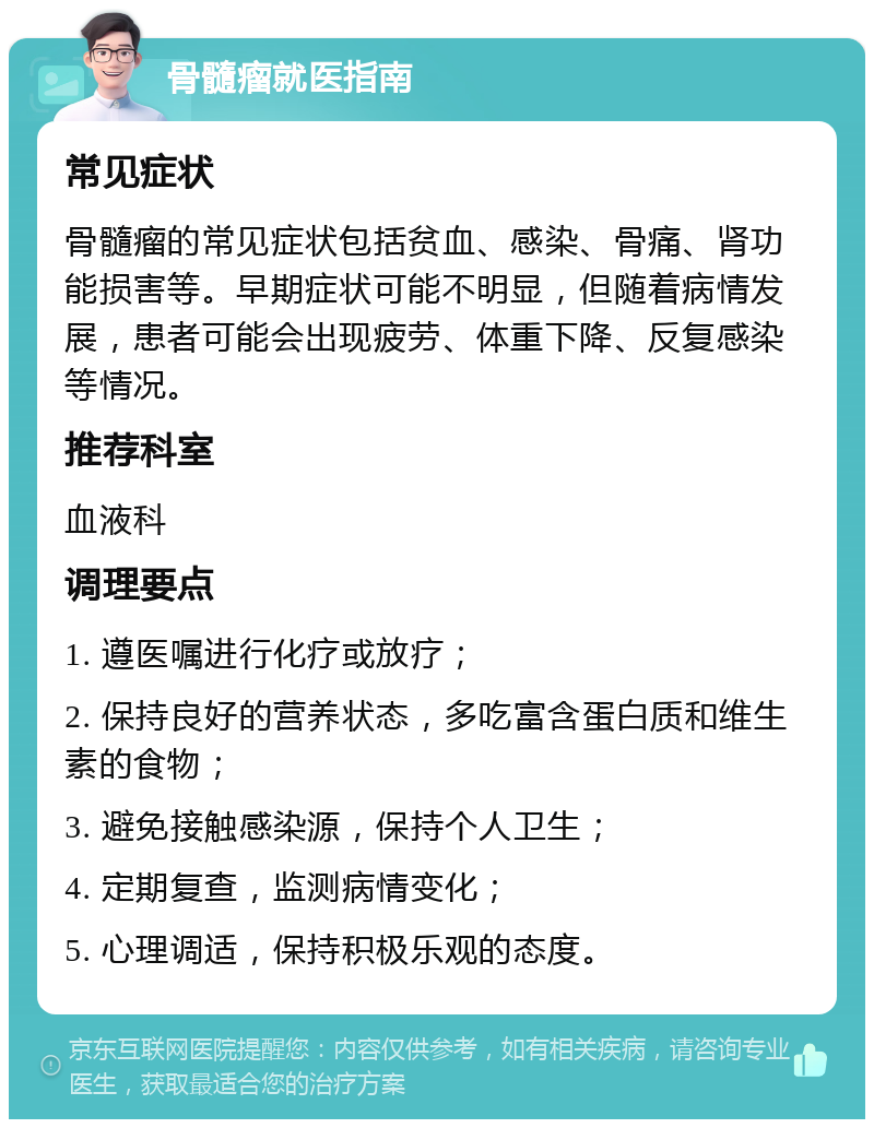 骨髓瘤就医指南 常见症状 骨髓瘤的常见症状包括贫血、感染、骨痛、肾功能损害等。早期症状可能不明显，但随着病情发展，患者可能会出现疲劳、体重下降、反复感染等情况。 推荐科室 血液科 调理要点 1. 遵医嘱进行化疗或放疗； 2. 保持良好的营养状态，多吃富含蛋白质和维生素的食物； 3. 避免接触感染源，保持个人卫生； 4. 定期复查，监测病情变化； 5. 心理调适，保持积极乐观的态度。