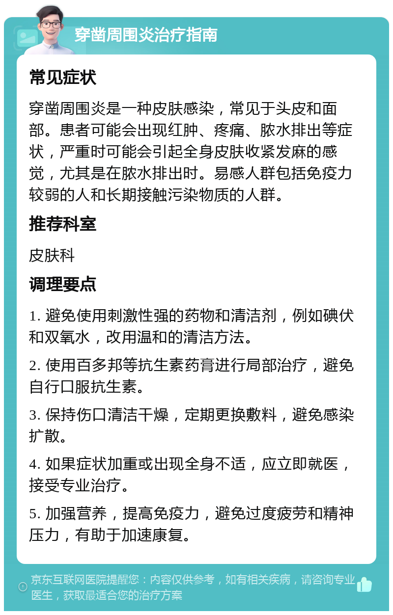 穿凿周围炎治疗指南 常见症状 穿凿周围炎是一种皮肤感染，常见于头皮和面部。患者可能会出现红肿、疼痛、脓水排出等症状，严重时可能会引起全身皮肤收紧发麻的感觉，尤其是在脓水排出时。易感人群包括免疫力较弱的人和长期接触污染物质的人群。 推荐科室 皮肤科 调理要点 1. 避免使用刺激性强的药物和清洁剂，例如碘伏和双氧水，改用温和的清洁方法。 2. 使用百多邦等抗生素药膏进行局部治疗，避免自行口服抗生素。 3. 保持伤口清洁干燥，定期更换敷料，避免感染扩散。 4. 如果症状加重或出现全身不适，应立即就医，接受专业治疗。 5. 加强营养，提高免疫力，避免过度疲劳和精神压力，有助于加速康复。