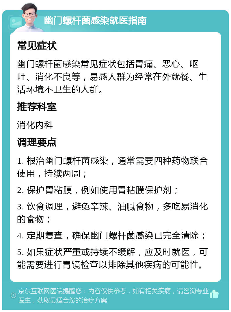 幽门螺杆菌感染就医指南 常见症状 幽门螺杆菌感染常见症状包括胃痛、恶心、呕吐、消化不良等，易感人群为经常在外就餐、生活环境不卫生的人群。 推荐科室 消化内科 调理要点 1. 根治幽门螺杆菌感染，通常需要四种药物联合使用，持续两周； 2. 保护胃粘膜，例如使用胃粘膜保护剂； 3. 饮食调理，避免辛辣、油腻食物，多吃易消化的食物； 4. 定期复查，确保幽门螺杆菌感染已完全清除； 5. 如果症状严重或持续不缓解，应及时就医，可能需要进行胃镜检查以排除其他疾病的可能性。