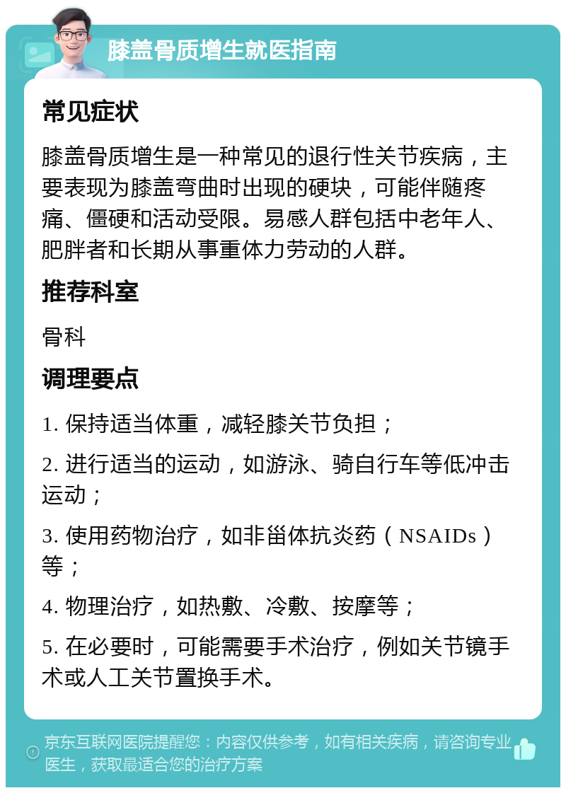 膝盖骨质增生就医指南 常见症状 膝盖骨质增生是一种常见的退行性关节疾病，主要表现为膝盖弯曲时出现的硬块，可能伴随疼痛、僵硬和活动受限。易感人群包括中老年人、肥胖者和长期从事重体力劳动的人群。 推荐科室 骨科 调理要点 1. 保持适当体重，减轻膝关节负担； 2. 进行适当的运动，如游泳、骑自行车等低冲击运动； 3. 使用药物治疗，如非甾体抗炎药（NSAIDs）等； 4. 物理治疗，如热敷、冷敷、按摩等； 5. 在必要时，可能需要手术治疗，例如关节镜手术或人工关节置换手术。