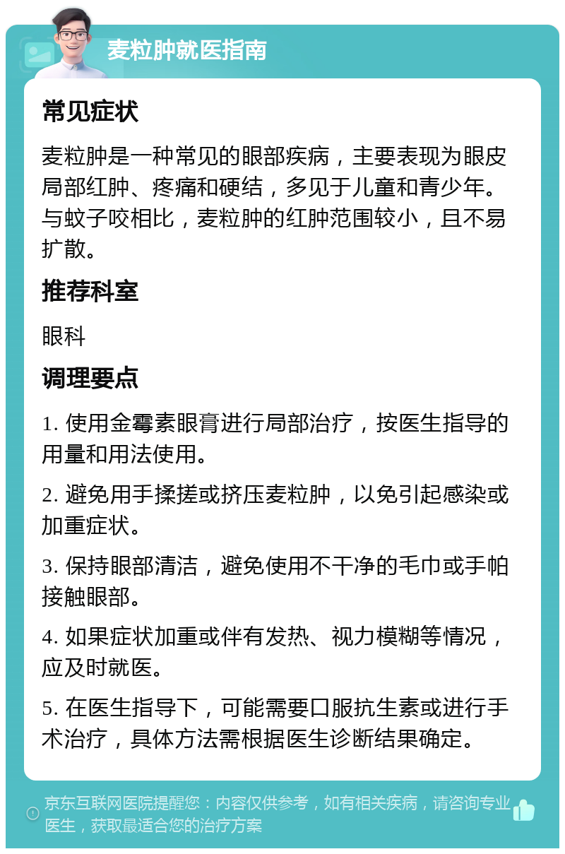 麦粒肿就医指南 常见症状 麦粒肿是一种常见的眼部疾病，主要表现为眼皮局部红肿、疼痛和硬结，多见于儿童和青少年。与蚊子咬相比，麦粒肿的红肿范围较小，且不易扩散。 推荐科室 眼科 调理要点 1. 使用金霉素眼膏进行局部治疗，按医生指导的用量和用法使用。 2. 避免用手揉搓或挤压麦粒肿，以免引起感染或加重症状。 3. 保持眼部清洁，避免使用不干净的毛巾或手帕接触眼部。 4. 如果症状加重或伴有发热、视力模糊等情况，应及时就医。 5. 在医生指导下，可能需要口服抗生素或进行手术治疗，具体方法需根据医生诊断结果确定。