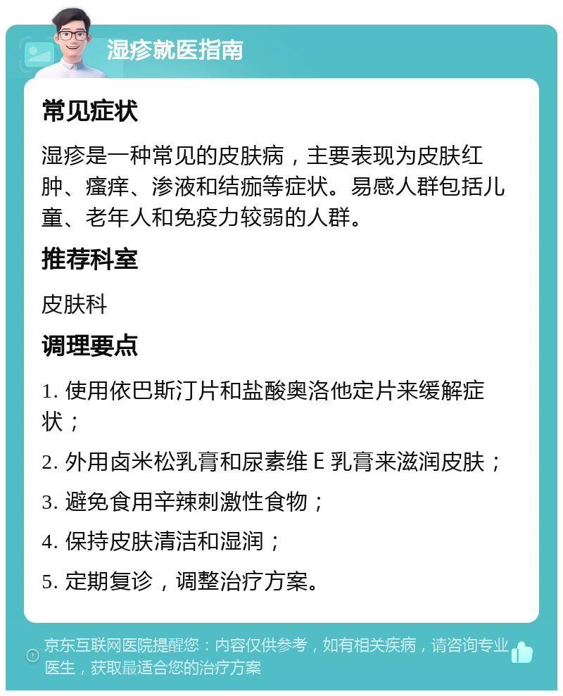 湿疹就医指南 常见症状 湿疹是一种常见的皮肤病，主要表现为皮肤红肿、瘙痒、渗液和结痂等症状。易感人群包括儿童、老年人和免疫力较弱的人群。 推荐科室 皮肤科 调理要点 1. 使用依巴斯汀片和盐酸奥洛他定片来缓解症状； 2. 外用卤米松乳膏和尿素维Ｅ乳膏来滋润皮肤； 3. 避免食用辛辣刺激性食物； 4. 保持皮肤清洁和湿润； 5. 定期复诊，调整治疗方案。