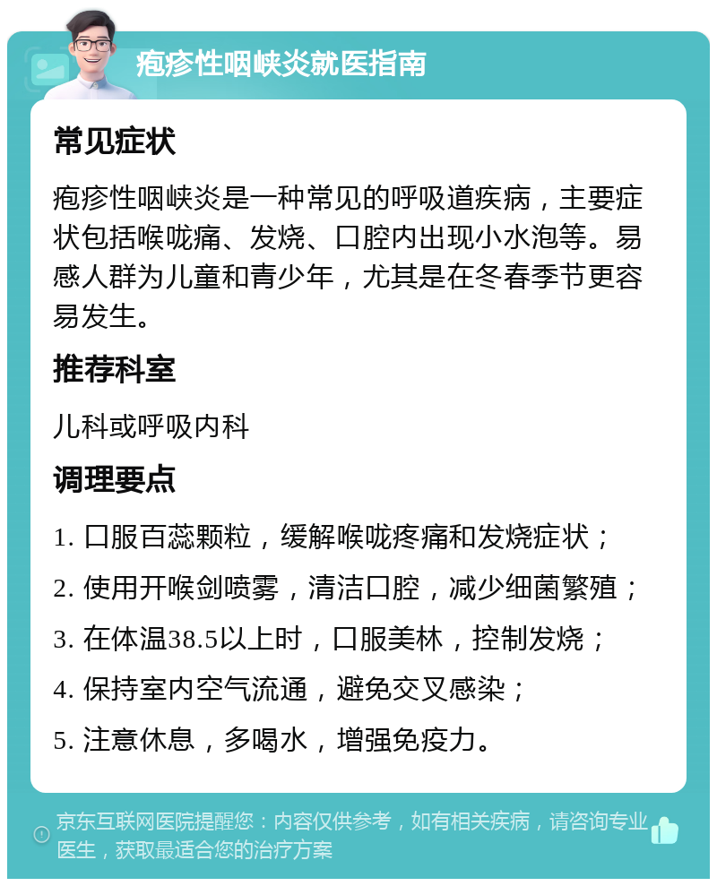 疱疹性咽峡炎就医指南 常见症状 疱疹性咽峡炎是一种常见的呼吸道疾病，主要症状包括喉咙痛、发烧、口腔内出现小水泡等。易感人群为儿童和青少年，尤其是在冬春季节更容易发生。 推荐科室 儿科或呼吸内科 调理要点 1. 口服百蕊颗粒，缓解喉咙疼痛和发烧症状； 2. 使用开喉剑喷雾，清洁口腔，减少细菌繁殖； 3. 在体温38.5以上时，口服美林，控制发烧； 4. 保持室内空气流通，避免交叉感染； 5. 注意休息，多喝水，增强免疫力。