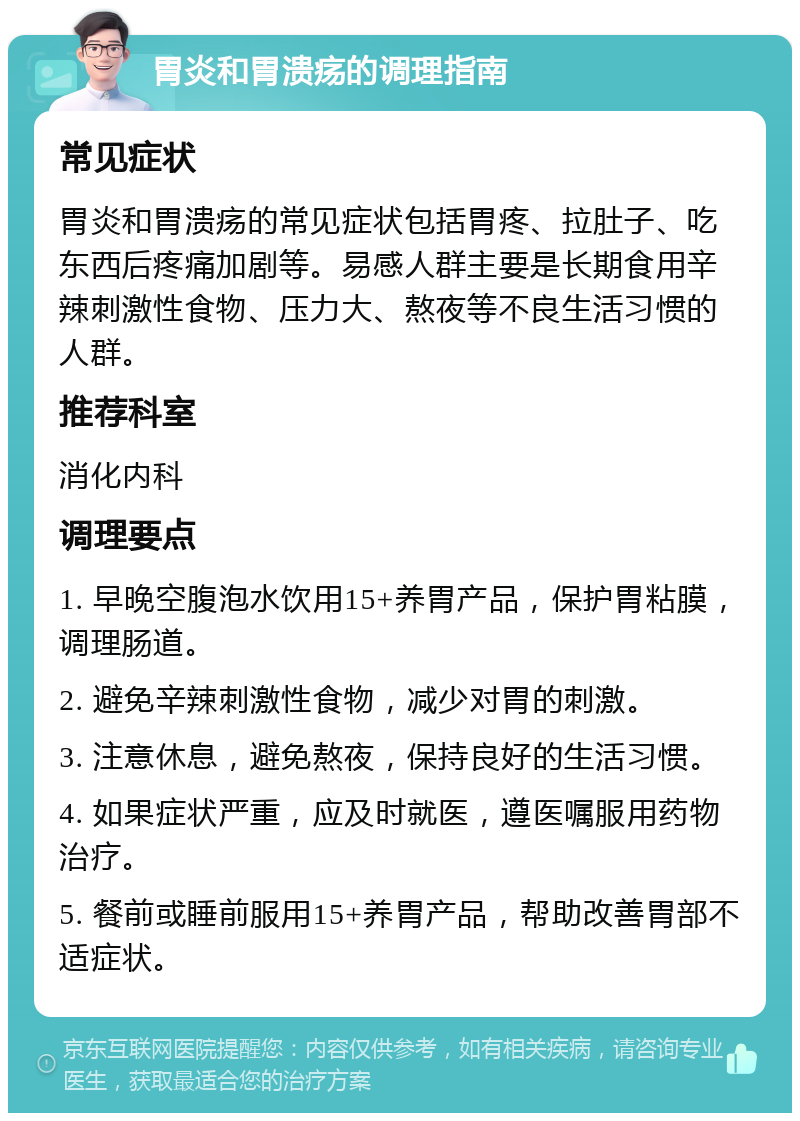 胃炎和胃溃疡的调理指南 常见症状 胃炎和胃溃疡的常见症状包括胃疼、拉肚子、吃东西后疼痛加剧等。易感人群主要是长期食用辛辣刺激性食物、压力大、熬夜等不良生活习惯的人群。 推荐科室 消化内科 调理要点 1. 早晚空腹泡水饮用15+养胃产品，保护胃粘膜，调理肠道。 2. 避免辛辣刺激性食物，减少对胃的刺激。 3. 注意休息，避免熬夜，保持良好的生活习惯。 4. 如果症状严重，应及时就医，遵医嘱服用药物治疗。 5. 餐前或睡前服用15+养胃产品，帮助改善胃部不适症状。