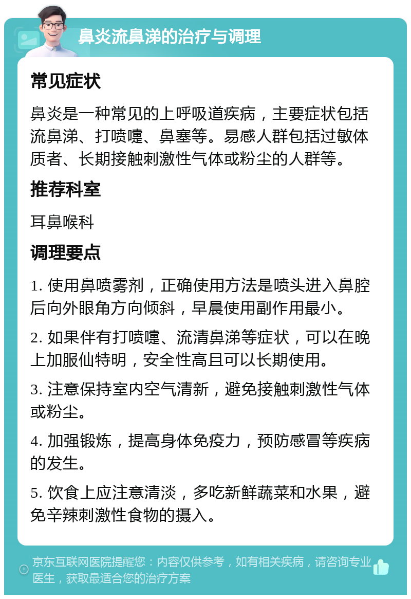 鼻炎流鼻涕的治疗与调理 常见症状 鼻炎是一种常见的上呼吸道疾病，主要症状包括流鼻涕、打喷嚏、鼻塞等。易感人群包括过敏体质者、长期接触刺激性气体或粉尘的人群等。 推荐科室 耳鼻喉科 调理要点 1. 使用鼻喷雾剂，正确使用方法是喷头进入鼻腔后向外眼角方向倾斜，早晨使用副作用最小。 2. 如果伴有打喷嚏、流清鼻涕等症状，可以在晚上加服仙特明，安全性高且可以长期使用。 3. 注意保持室内空气清新，避免接触刺激性气体或粉尘。 4. 加强锻炼，提高身体免疫力，预防感冒等疾病的发生。 5. 饮食上应注意清淡，多吃新鲜蔬菜和水果，避免辛辣刺激性食物的摄入。