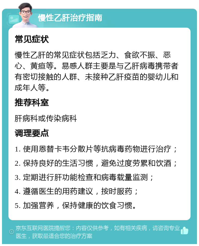 慢性乙肝治疗指南 常见症状 慢性乙肝的常见症状包括乏力、食欲不振、恶心、黄疸等。易感人群主要是与乙肝病毒携带者有密切接触的人群、未接种乙肝疫苗的婴幼儿和成年人等。 推荐科室 肝病科或传染病科 调理要点 1. 使用恩替卡韦分散片等抗病毒药物进行治疗； 2. 保持良好的生活习惯，避免过度劳累和饮酒； 3. 定期进行肝功能检查和病毒载量监测； 4. 遵循医生的用药建议，按时服药； 5. 加强营养，保持健康的饮食习惯。