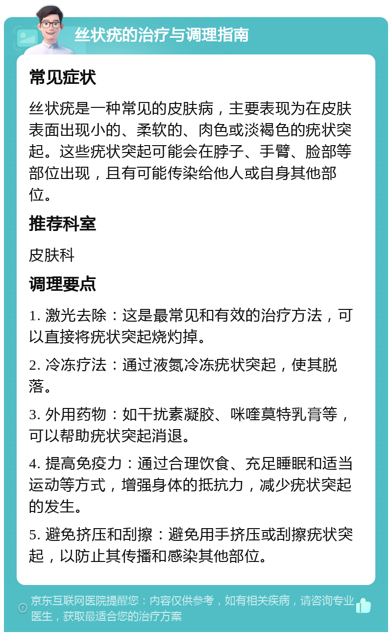 丝状疣的治疗与调理指南 常见症状 丝状疣是一种常见的皮肤病，主要表现为在皮肤表面出现小的、柔软的、肉色或淡褐色的疣状突起。这些疣状突起可能会在脖子、手臂、脸部等部位出现，且有可能传染给他人或自身其他部位。 推荐科室 皮肤科 调理要点 1. 激光去除：这是最常见和有效的治疗方法，可以直接将疣状突起烧灼掉。 2. 冷冻疗法：通过液氮冷冻疣状突起，使其脱落。 3. 外用药物：如干扰素凝胶、咪喹莫特乳膏等，可以帮助疣状突起消退。 4. 提高免疫力：通过合理饮食、充足睡眠和适当运动等方式，增强身体的抵抗力，减少疣状突起的发生。 5. 避免挤压和刮擦：避免用手挤压或刮擦疣状突起，以防止其传播和感染其他部位。