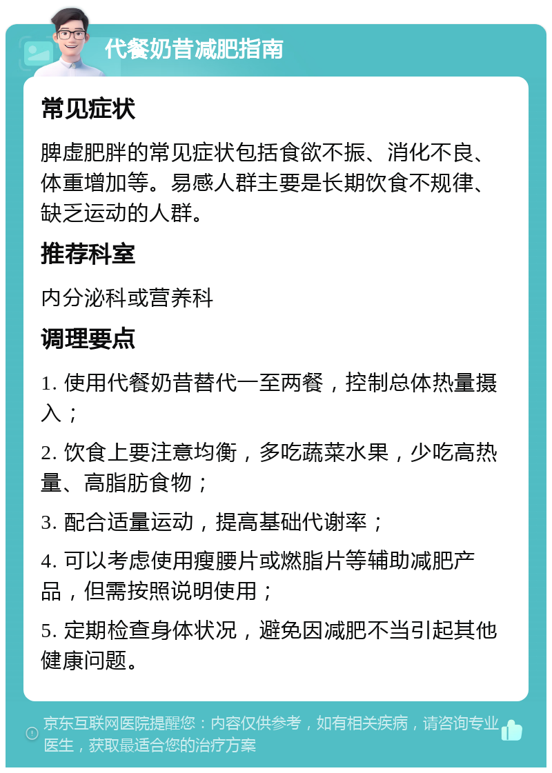 代餐奶昔减肥指南 常见症状 脾虚肥胖的常见症状包括食欲不振、消化不良、体重增加等。易感人群主要是长期饮食不规律、缺乏运动的人群。 推荐科室 内分泌科或营养科 调理要点 1. 使用代餐奶昔替代一至两餐，控制总体热量摄入； 2. 饮食上要注意均衡，多吃蔬菜水果，少吃高热量、高脂肪食物； 3. 配合适量运动，提高基础代谢率； 4. 可以考虑使用瘦腰片或燃脂片等辅助减肥产品，但需按照说明使用； 5. 定期检查身体状况，避免因减肥不当引起其他健康问题。