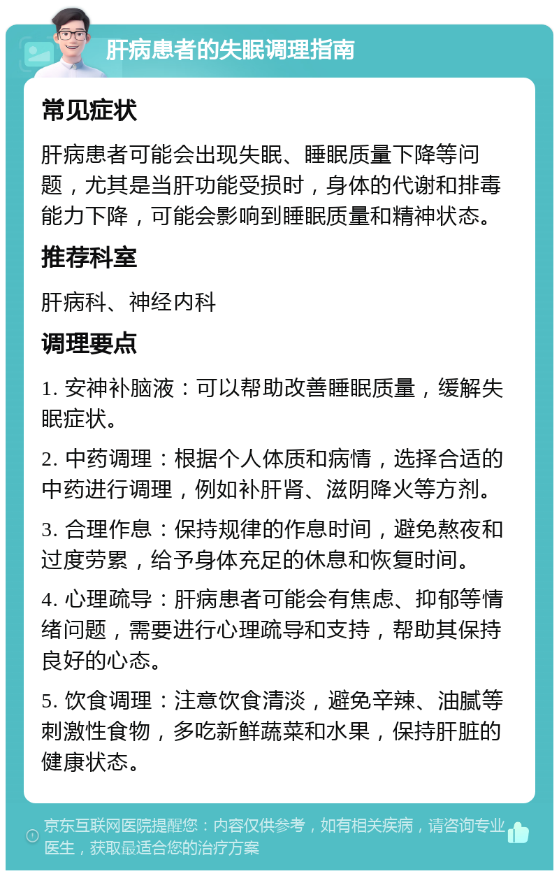 肝病患者的失眠调理指南 常见症状 肝病患者可能会出现失眠、睡眠质量下降等问题，尤其是当肝功能受损时，身体的代谢和排毒能力下降，可能会影响到睡眠质量和精神状态。 推荐科室 肝病科、神经内科 调理要点 1. 安神补脑液：可以帮助改善睡眠质量，缓解失眠症状。 2. 中药调理：根据个人体质和病情，选择合适的中药进行调理，例如补肝肾、滋阴降火等方剂。 3. 合理作息：保持规律的作息时间，避免熬夜和过度劳累，给予身体充足的休息和恢复时间。 4. 心理疏导：肝病患者可能会有焦虑、抑郁等情绪问题，需要进行心理疏导和支持，帮助其保持良好的心态。 5. 饮食调理：注意饮食清淡，避免辛辣、油腻等刺激性食物，多吃新鲜蔬菜和水果，保持肝脏的健康状态。