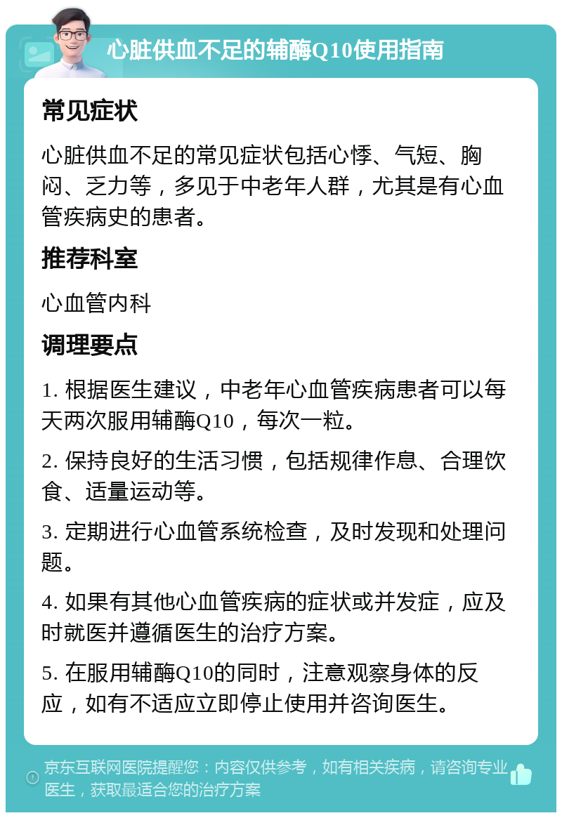 心脏供血不足的辅酶Q10使用指南 常见症状 心脏供血不足的常见症状包括心悸、气短、胸闷、乏力等，多见于中老年人群，尤其是有心血管疾病史的患者。 推荐科室 心血管内科 调理要点 1. 根据医生建议，中老年心血管疾病患者可以每天两次服用辅酶Q10，每次一粒。 2. 保持良好的生活习惯，包括规律作息、合理饮食、适量运动等。 3. 定期进行心血管系统检查，及时发现和处理问题。 4. 如果有其他心血管疾病的症状或并发症，应及时就医并遵循医生的治疗方案。 5. 在服用辅酶Q10的同时，注意观察身体的反应，如有不适应立即停止使用并咨询医生。