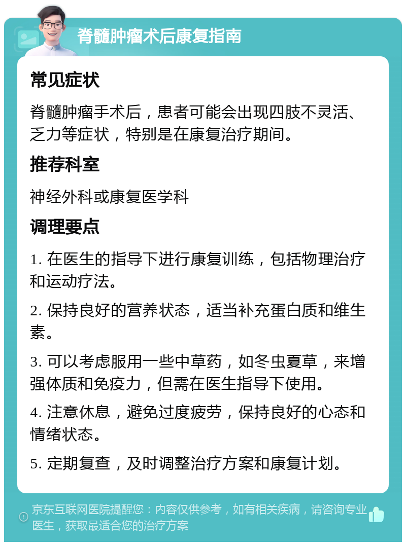 脊髓肿瘤术后康复指南 常见症状 脊髓肿瘤手术后，患者可能会出现四肢不灵活、乏力等症状，特别是在康复治疗期间。 推荐科室 神经外科或康复医学科 调理要点 1. 在医生的指导下进行康复训练，包括物理治疗和运动疗法。 2. 保持良好的营养状态，适当补充蛋白质和维生素。 3. 可以考虑服用一些中草药，如冬虫夏草，来增强体质和免疫力，但需在医生指导下使用。 4. 注意休息，避免过度疲劳，保持良好的心态和情绪状态。 5. 定期复查，及时调整治疗方案和康复计划。