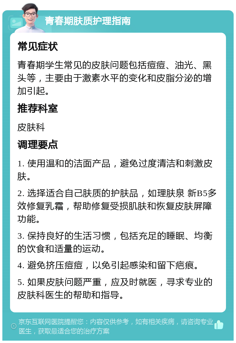 青春期肤质护理指南 常见症状 青春期学生常见的皮肤问题包括痘痘、油光、黑头等，主要由于激素水平的变化和皮脂分泌的增加引起。 推荐科室 皮肤科 调理要点 1. 使用温和的洁面产品，避免过度清洁和刺激皮肤。 2. 选择适合自己肤质的护肤品，如理肤泉 新B5多效修复乳霜，帮助修复受损肌肤和恢复皮肤屏障功能。 3. 保持良好的生活习惯，包括充足的睡眠、均衡的饮食和适量的运动。 4. 避免挤压痘痘，以免引起感染和留下疤痕。 5. 如果皮肤问题严重，应及时就医，寻求专业的皮肤科医生的帮助和指导。