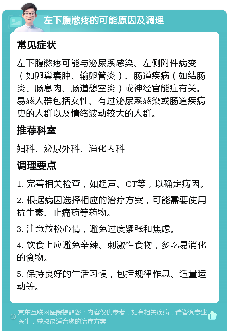 左下腹憋疼的可能原因及调理 常见症状 左下腹憋疼可能与泌尿系感染、左侧附件病变（如卵巢囊肿、输卵管炎）、肠道疾病（如结肠炎、肠息肉、肠道憩室炎）或神经官能症有关。易感人群包括女性、有过泌尿系感染或肠道疾病史的人群以及情绪波动较大的人群。 推荐科室 妇科、泌尿外科、消化内科 调理要点 1. 完善相关检查，如超声、CT等，以确定病因。 2. 根据病因选择相应的治疗方案，可能需要使用抗生素、止痛药等药物。 3. 注意放松心情，避免过度紧张和焦虑。 4. 饮食上应避免辛辣、刺激性食物，多吃易消化的食物。 5. 保持良好的生活习惯，包括规律作息、适量运动等。