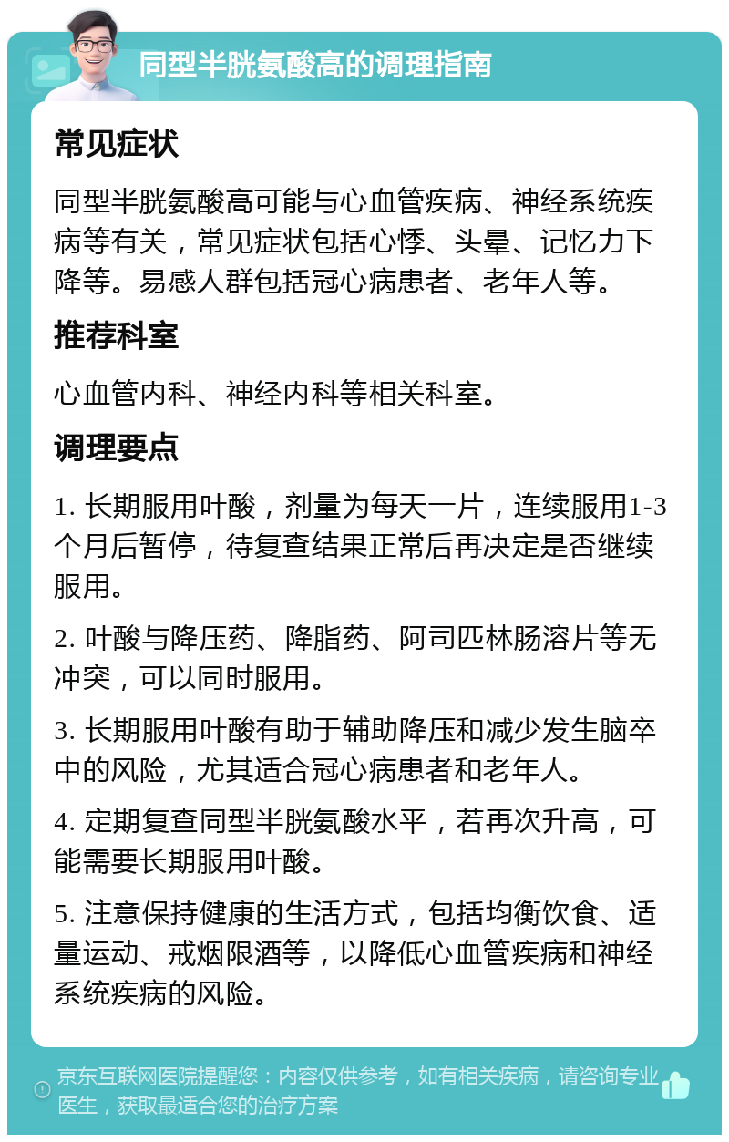 同型半胱氨酸高的调理指南 常见症状 同型半胱氨酸高可能与心血管疾病、神经系统疾病等有关，常见症状包括心悸、头晕、记忆力下降等。易感人群包括冠心病患者、老年人等。 推荐科室 心血管内科、神经内科等相关科室。 调理要点 1. 长期服用叶酸，剂量为每天一片，连续服用1-3个月后暂停，待复查结果正常后再决定是否继续服用。 2. 叶酸与降压药、降脂药、阿司匹林肠溶片等无冲突，可以同时服用。 3. 长期服用叶酸有助于辅助降压和减少发生脑卒中的风险，尤其适合冠心病患者和老年人。 4. 定期复查同型半胱氨酸水平，若再次升高，可能需要长期服用叶酸。 5. 注意保持健康的生活方式，包括均衡饮食、适量运动、戒烟限酒等，以降低心血管疾病和神经系统疾病的风险。